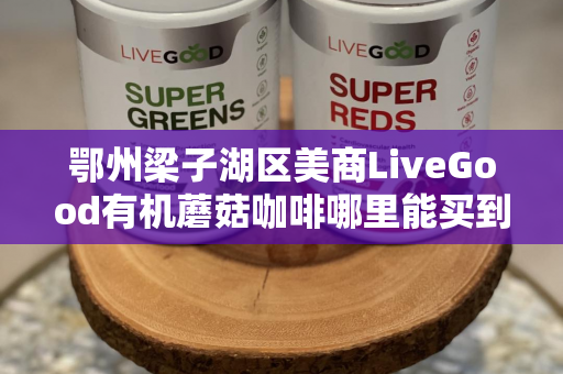 鄂州梁子湖区美商LiveGood有机蘑菇咖啡哪里能买到