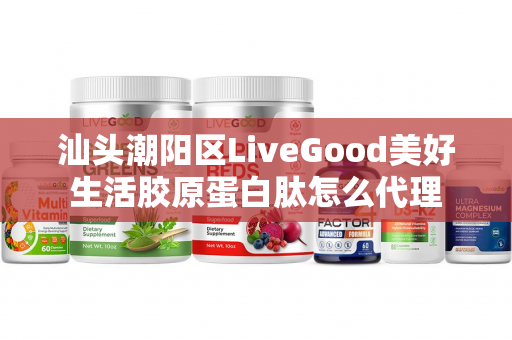 汕头潮阳区LiveGood美好生活胶原蛋白肽怎么代理