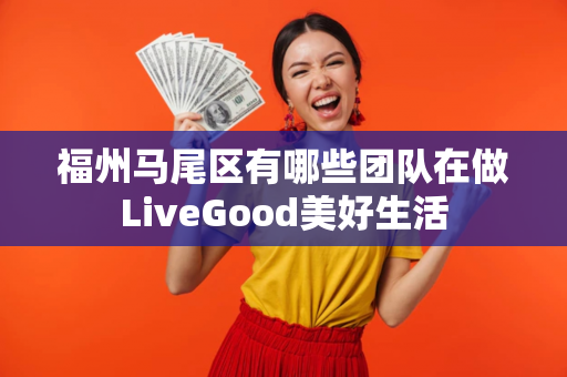 福州马尾区有哪些团队在做LiveGood美好生活