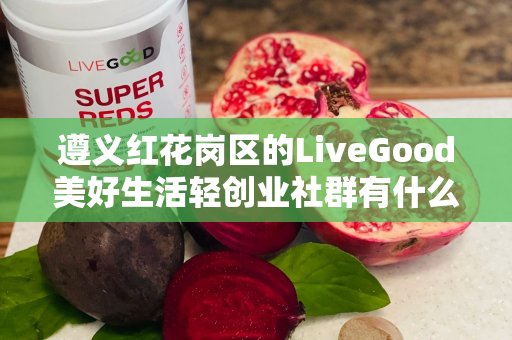 ﻿遵义红花岗区的LiveGood美好生活轻创业社群有什么特色