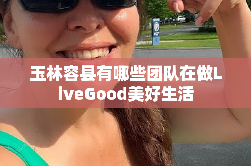 玉林容县有哪些团队在做LiveGood美好生活