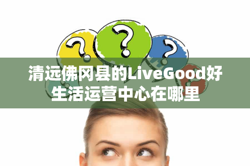 清远佛冈县的LiveGood好生活运营中心在哪里