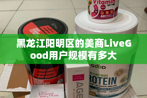 黑龙江阳明区的美商LiveGood用户规模有多大