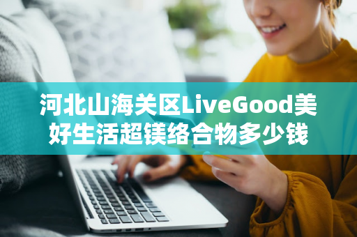 河北山海关区LiveGood美好生活超镁络合物多少钱