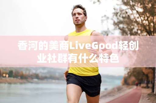 香河的美商LiveGood轻创业社群有什么特色