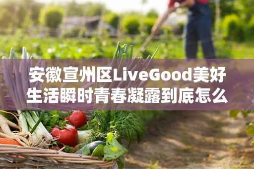 安徽宣州区LiveGood美好生活瞬时青春凝露到底怎么样