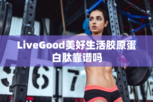 LiveGood美好生活胶原蛋白肽靠谱吗