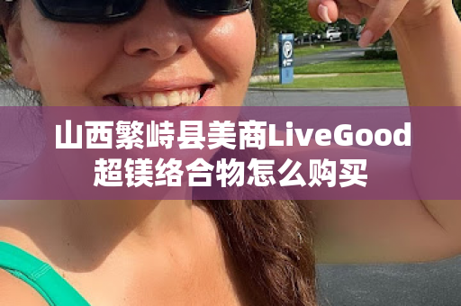 山西繁峙县美商LiveGood超镁络合物怎么购买