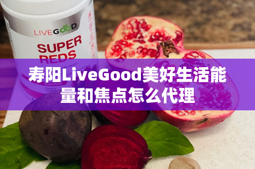 寿阳LiveGood美好生活能量和焦点怎么代理