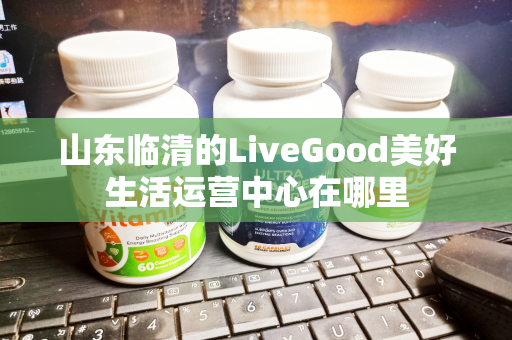 山东临清的LiveGood美好生活运营中心在哪里