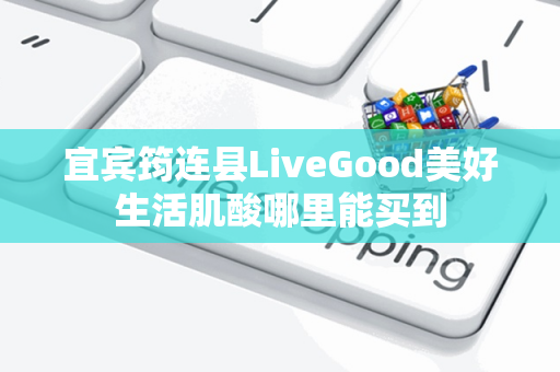 宜宾筠连县LiveGood美好生活肌酸哪里能买到