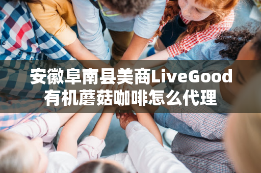 安徽阜南县美商LiveGood有机蘑菇咖啡怎么代理