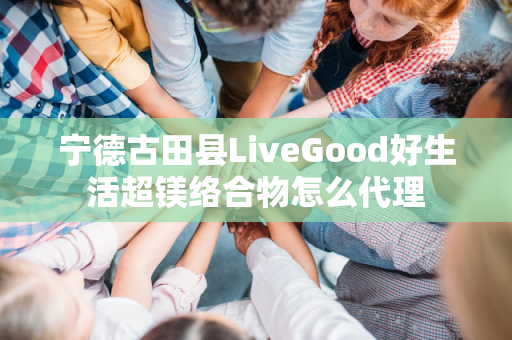 宁德古田县LiveGood好生活超镁络合物怎么代理