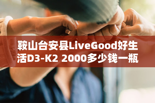 鞍山台安县LiveGood好生活D3-K2 2000多少钱一瓶