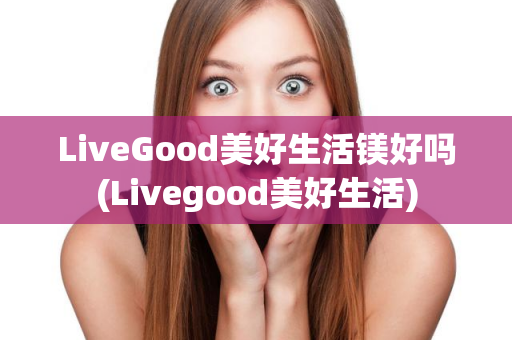 LiveGood美好生活镁好吗(Livegood美好生活)